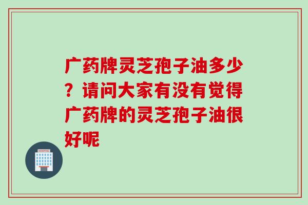 广药牌灵芝孢子油多少？请问大家有没有觉得广药牌的灵芝孢子油很好呢