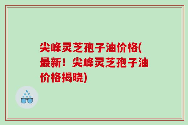 尖峰灵芝孢子油价格(最新！尖峰灵芝孢子油价格揭晓)