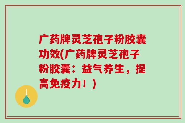 广药牌灵芝孢子粉胶囊功效(广药牌灵芝孢子粉胶囊：益气养生，提高免疫力！)