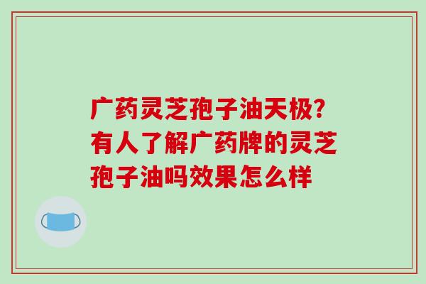 广药灵芝孢子油天极？有人了解广药牌的灵芝孢子油吗效果怎么样