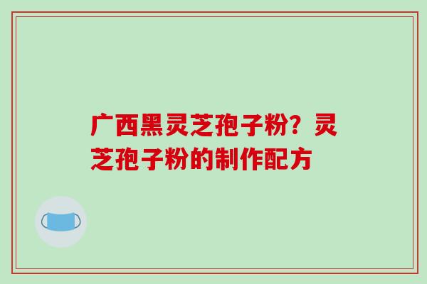 广西黑灵芝孢子粉？灵芝孢子粉的制作配方