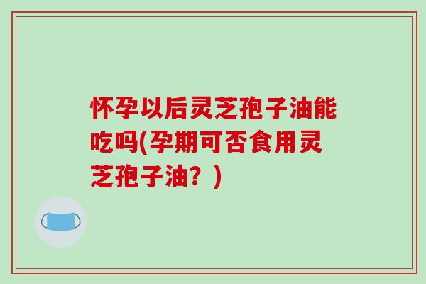 怀孕以后灵芝孢子油能吃吗(孕期可否食用灵芝孢子油？)
