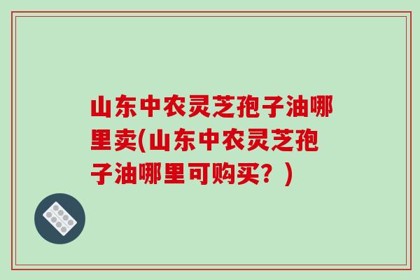 山东中农灵芝孢子油哪里卖(山东中农灵芝孢子油哪里可购买？)