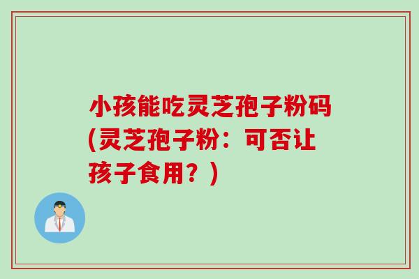 小孩能吃灵芝孢子粉码(灵芝孢子粉：可否让孩子食用？)