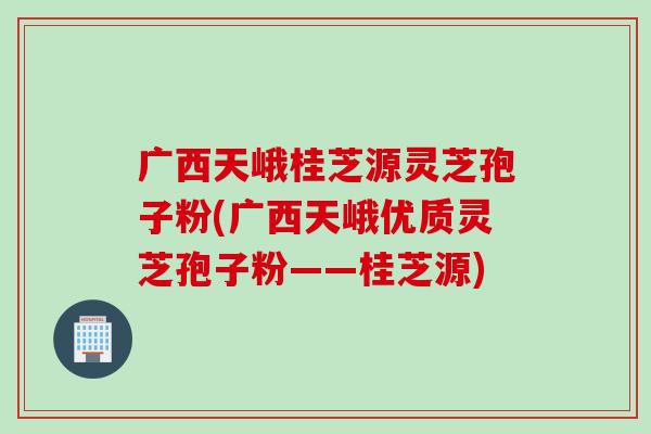 广西天峨桂芝源灵芝孢子粉(广西天峨优质灵芝孢子粉——桂芝源)