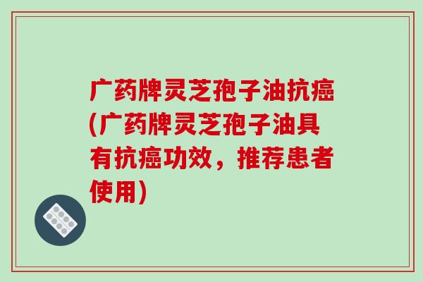 广药牌灵芝孢子油抗癌(广药牌灵芝孢子油具有抗癌功效，推荐患者使用)