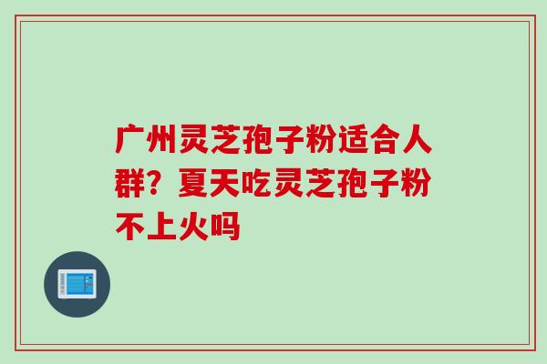 广州灵芝孢子粉适合人群？夏天吃灵芝孢子粉不上火吗