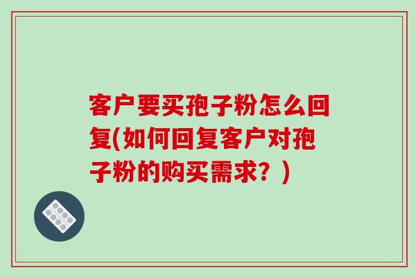 客户要买孢子粉怎么回复(如何回复客户对孢子粉的购买需求？)