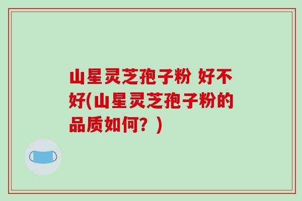 山星灵芝孢子粉 好不好(山星灵芝孢子粉的品质如何？)