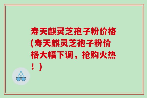 寿天麒灵芝孢子粉价格(寿天麒灵芝孢子粉价格大幅下调，抢购火热！)
