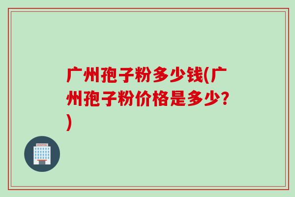 广州孢子粉多少钱(广州孢子粉价格是多少？)