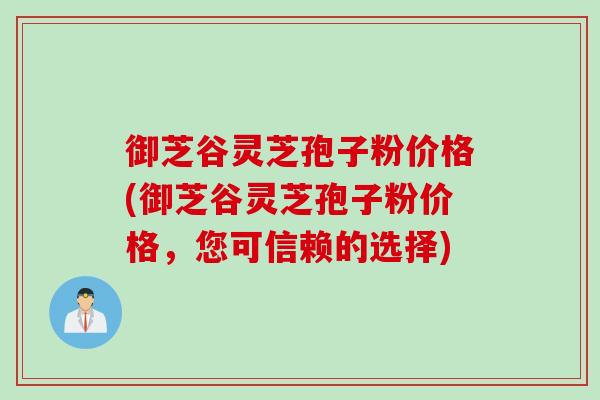 御芝谷灵芝孢子粉价格(御芝谷灵芝孢子粉价格，您可信赖的选择)