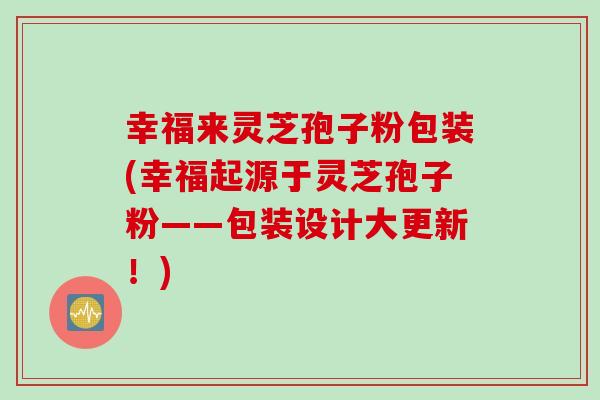 幸福来灵芝孢子粉包装(幸福起源于灵芝孢子粉——包装设计大更新！)