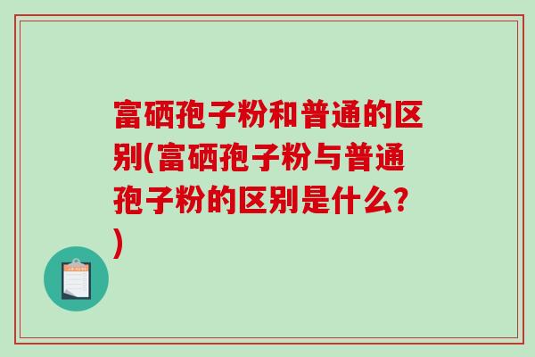 富硒孢子粉和普通的区别(富硒孢子粉与普通孢子粉的区别是什么？)