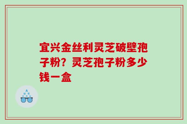 宜兴金丝利灵芝破壁孢子粉？灵芝孢子粉多少钱一盒
