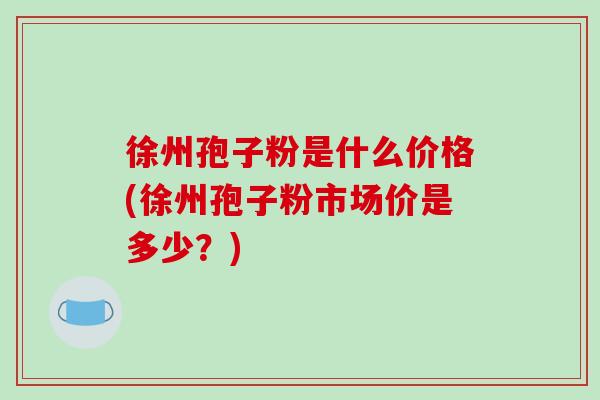 徐州孢子粉是什么价格(徐州孢子粉市场价是多少？)