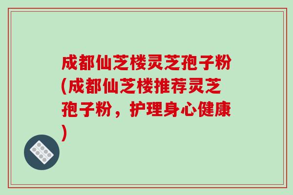 成都仙芝楼灵芝孢子粉(成都仙芝楼推荐灵芝孢子粉，护理身心健康)
