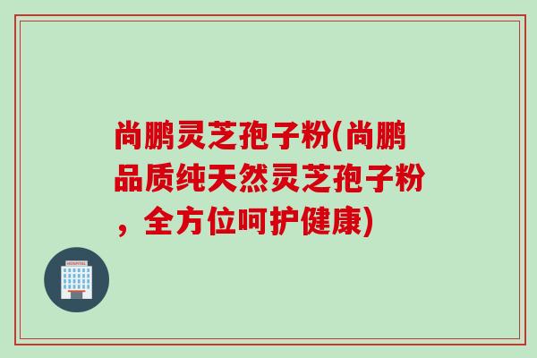 尚鹏灵芝孢子粉(尚鹏品质纯天然灵芝孢子粉，全方位呵护健康)