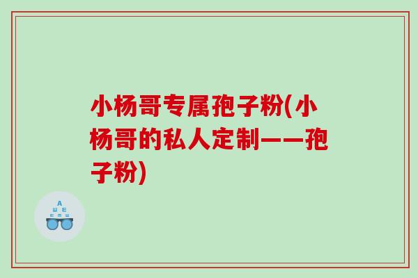 小杨哥专属孢子粉(小杨哥的私人定制——孢子粉)