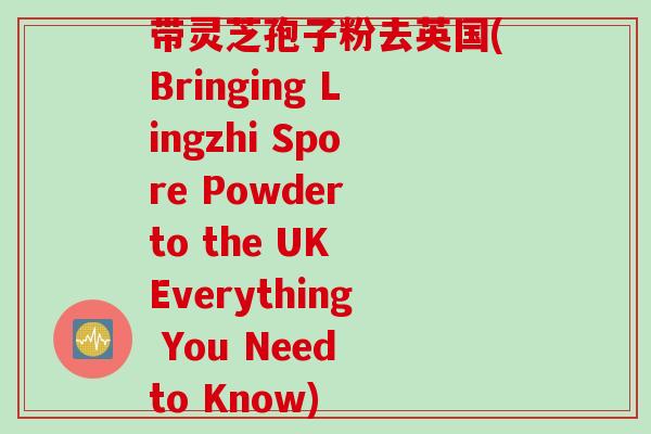 带灵芝孢子粉去英国(Bringing Lingzhi Spore Powder to the UK Everything You Need to Know)