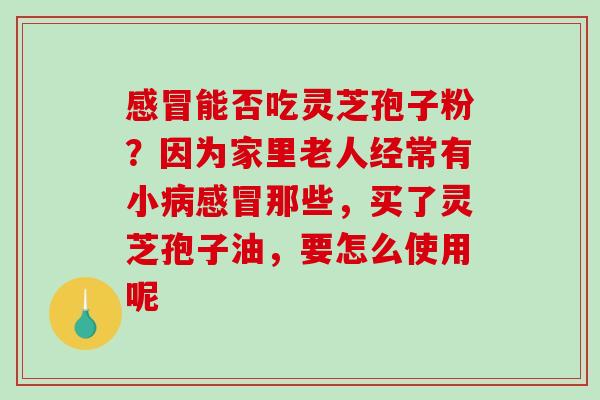 感冒能否吃灵芝孢子粉？因为家里老人经常有小病感冒那些，买了灵芝孢子油，要怎么使用呢