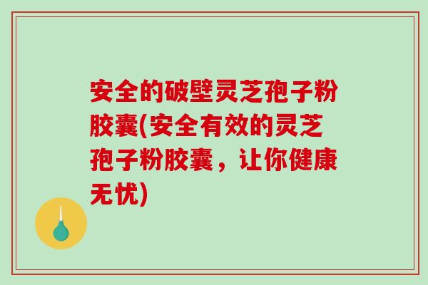 安全的破壁灵芝孢子粉胶囊(安全有效的灵芝孢子粉胶囊，让你健康无忧)