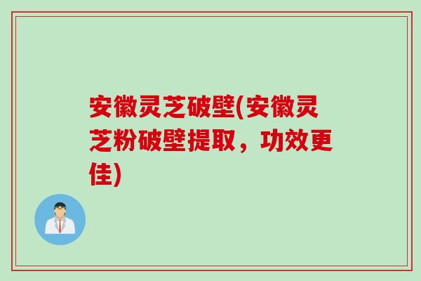 安徽灵芝破壁(安徽灵芝粉破壁提取，功效更佳)