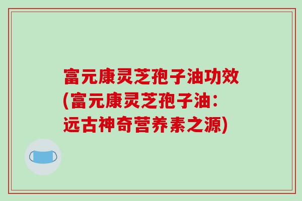 富元康灵芝孢子油功效(富元康灵芝孢子油：远古神奇营养素之源)