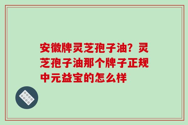 安徽牌灵芝孢子油？灵芝孢子油那个牌子正规中元益宝的怎么样