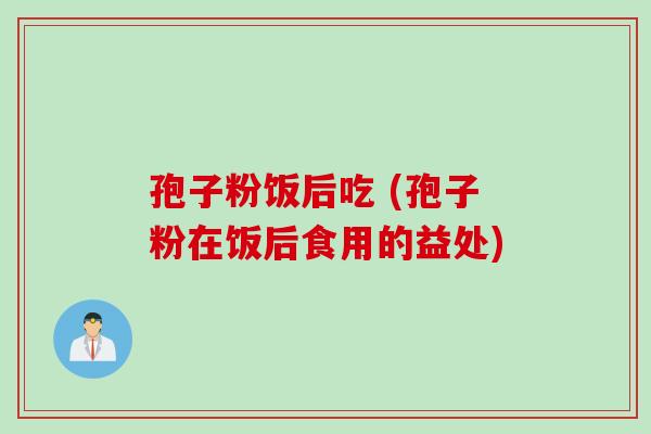 孢子粉饭后吃 (孢子粉在饭后食用的益处)