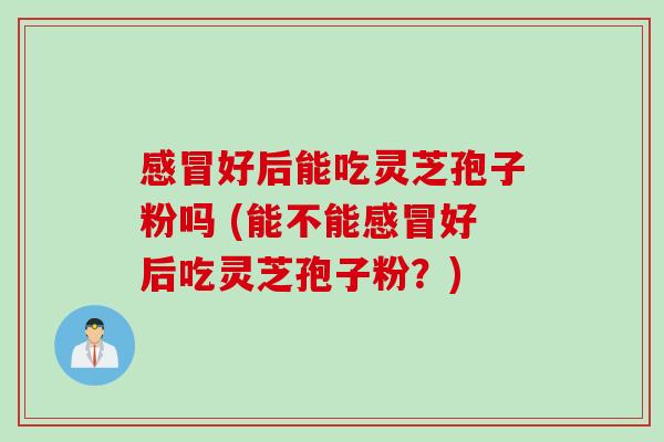 感冒好后能吃灵芝孢子粉吗 (能不能感冒好后吃灵芝孢子粉？)