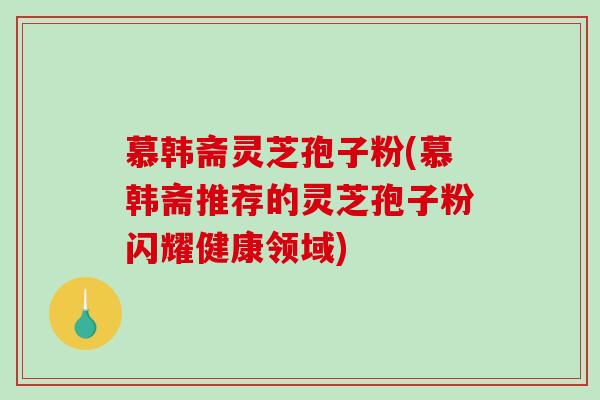 慕韩斋灵芝孢子粉(慕韩斋推荐的灵芝孢子粉闪耀健康领域)