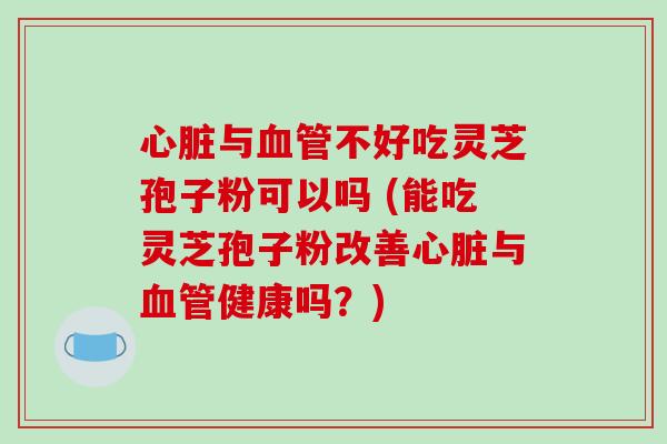 心脏与血管不好吃灵芝孢子粉可以吗 (能吃灵芝孢子粉改善心脏与血管健康吗？)