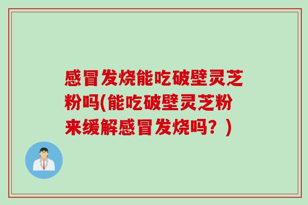 感冒发烧能吃破壁灵芝粉吗(能吃破壁灵芝粉来缓解感冒发烧吗？)