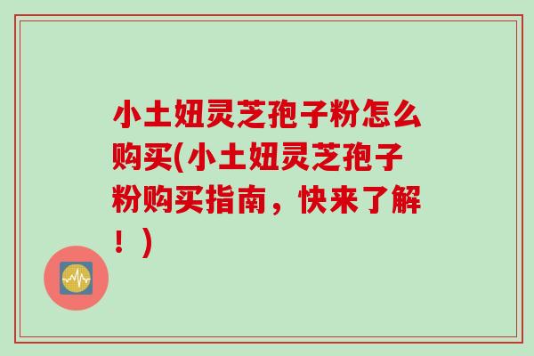小土妞灵芝孢子粉怎么购买(小土妞灵芝孢子粉购买指南，快来了解！)