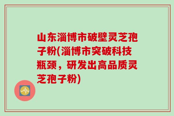 山东淄博市破壁灵芝孢子粉(淄博市突破科技瓶颈，研发出高品质灵芝孢子粉)