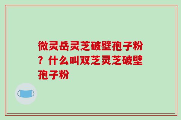 微灵岳灵芝破壁孢子粉？什么叫双芝灵芝破壁孢子粉