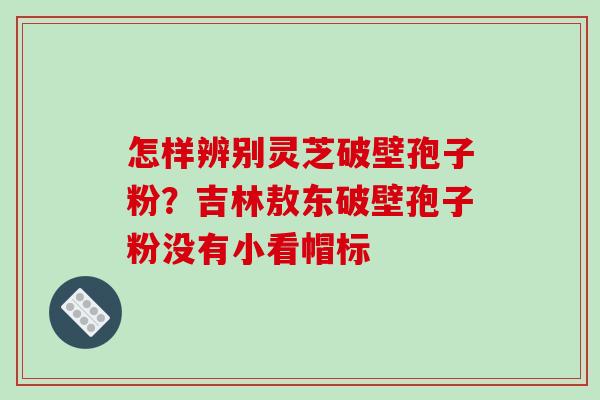 怎样辨别灵芝破壁孢子粉？吉林敖东破壁孢子粉没有小看帽标