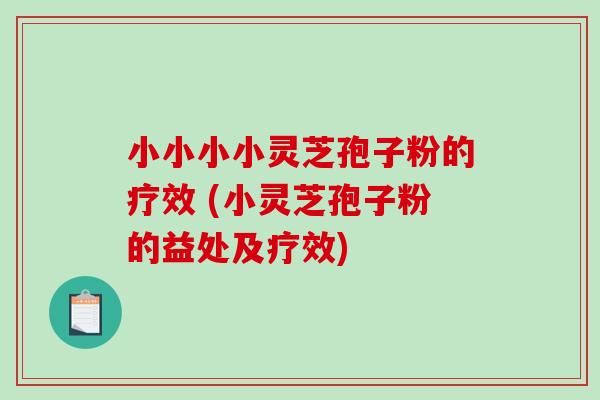 小小小小灵芝孢子粉的疗效 (小灵芝孢子粉的益处及疗效)