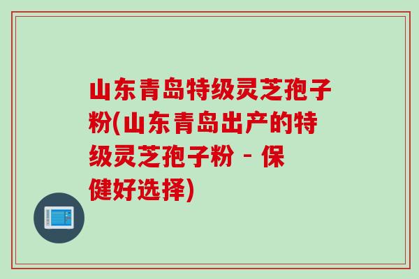 山东青岛特级灵芝孢子粉(山东青岛出产的特级灵芝孢子粉 - 保健好选择)