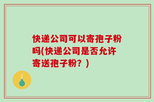快递公司可以寄孢子粉吗(快递公司是否允许寄送孢子粉？)
