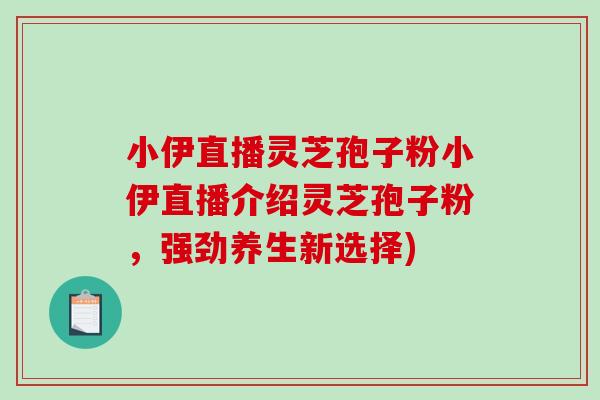 小伊直播灵芝孢子粉小伊直播介绍灵芝孢子粉，强劲养生新选择)