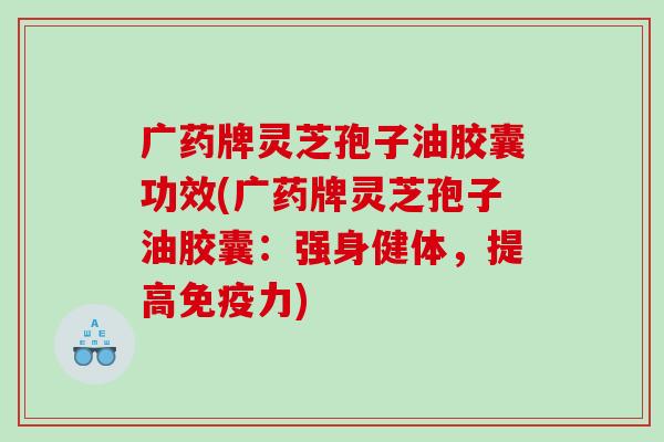 广药牌灵芝孢子油胶囊功效(广药牌灵芝孢子油胶囊：强身健体，提高免疫力)