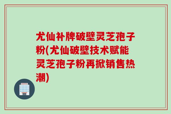 尤仙补牌破壁灵芝孢子粉(尤仙破壁技术赋能灵芝孢子粉再掀销售热潮)