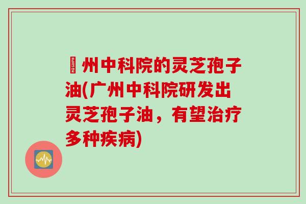 廣州中科院的灵芝孢子油(广州中科院研发出灵芝孢子油，有望治疗多种疾病)