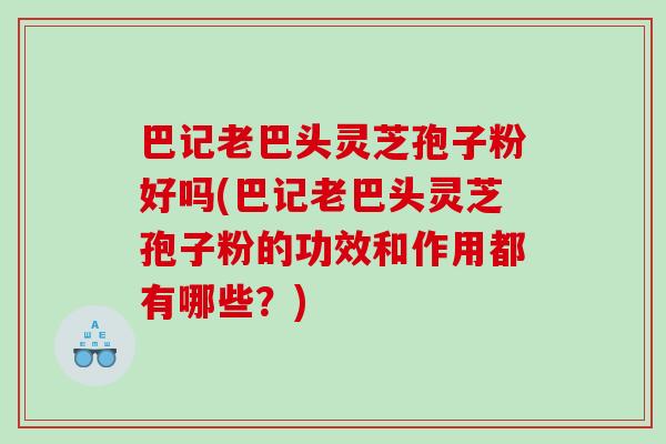 巴记老巴头灵芝孢子粉好吗(巴记老巴头灵芝孢子粉的功效和作用都有哪些？)