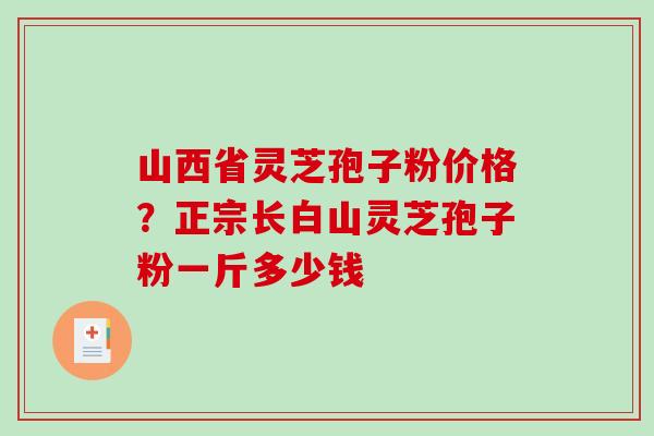 山西省灵芝孢子粉价格？正宗长白山灵芝孢子粉一斤多少钱