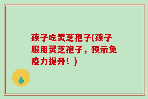 孩子吃灵芝孢子(孩子服用灵芝孢子，预示免疫力提升！)