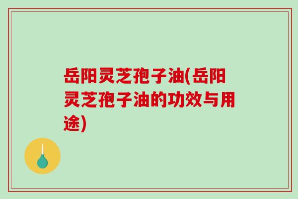 岳阳灵芝孢子油(岳阳灵芝孢子油的功效与用途)