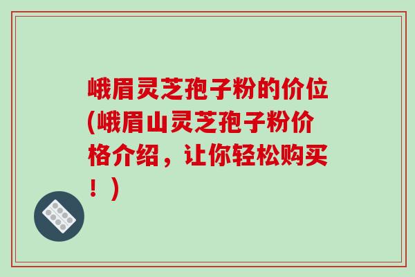 峨眉灵芝孢子粉的价位(峨眉山灵芝孢子粉价格介绍，让你轻松购买！)